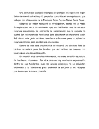 Una comunidad agrícola encargada de proteger los egidos del lugar.
Existe también 8 cofradías y 12 pequeñas comunidades evangelizadas, que
trabajan con el sacerdote de la Parroquia Cristo Rey de Nueva Santa Rosa.
Después de haber realizado la investigación, acerca de la Aldea
Jumaytepeque, se pudo establecer que sus habitantes son de escasos
recursos económicos, de economía de subsistencia; que la escuela no
cuenta con los materiales necesarios para desarrollar tan importante labor.
Así mismo esta gente no tiene derecho a enfermarse pues no existe los
recursos mínimos para atender una emergencia.
Dentro de toda esta problemática, se observó una absoluta falta de
centros recreativos pues las familias que ahí habitan, no cuentan con
lugares para una sana distracción.
En relación a los servicios comunitarios, no existe estación de policía,
de bomberos, ni correos. Por otra parte no hay una buena organización
dentro de sus habitantes, pues los grupos existentes no se proyectan
totalmente a la comunidad para encontrar la solución a los múltiples
problemas que la misma presenta.
 