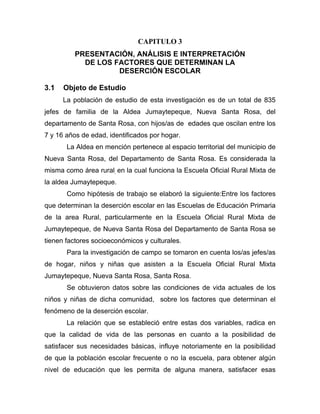 CAPITULO 3
PRESENTACIÓN, ANÁLISIS E INTERPRETACIÓN
DE LOS FACTORES QUE DETERMINAN LA
DESERCIÓN ESCOLAR
3.1 Objeto de Estudio
La población de estudio de esta investigación es de un total de 835
jefes de familia de la Aldea Jumaytepeque, Nueva Santa Rosa, del
departamento de Santa Rosa, con hijos/as de edades que oscilan entre los
7 y 16 años de edad, identificados por hogar.
La Aldea en mención pertenece al espacio territorial del municipio de
Nueva Santa Rosa, del Departamento de Santa Rosa. Es considerada la
misma como área rural, en la cual funciona la Escuela Oficial Rural Mixta de
la aldea Jumaytepeque.
Como hipótesis de trabajo se elaboró la siguiente:Entre los factores
que determinan la deserción escolar en las Escuelas de Educación Primaria
de la area Rural, particularmente en la Escuela Oficial Rural Mixta de
Jumaytepeque, de Nueva Santa Rosa del Departamento de Santa Rosa se
tienen factores socioeconómicos y culturales.
Para la investigación de campo se tomaron en cuenta los/as jefes/as
de hogar, niños y niñas que asisten a la Escuela Oficial Rural Mixta
Jumaytepeque, Nueva Santa Rosa, Santa Rosa.
Se obtuvieron datos sobre las condiciones de vida actuales de los
niños y niñas de dicha comunidad, sobre los factores que determinan el
fenómeno de la deserción escolar.
La relación que se estableció entre estas dos variables, radica en
que la calidad de vida de las personas en cuanto a la posibilidad de
satisfacer sus necesidades básicas, influye notoriamente en la posibilidad
de que la población escolar frecuente o no la escuela, para obtener algún
nivel de educación que les permita de alguna manera, satisfacer esas
 