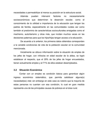 necesidades o permeabilizar al menos su posición en la estructura social.
Además pueden intervenir factores no necesariamente
socioeconómicos que determinen la deserción escolar, como el
conocimiento de la utilidad e importancia de la educación que tengan los
padres de familia, especialmente en las comunidades rurales así como
también el predominio de características socioculturales arraigadas como el
machismo, autoritarismo y otras más, que inciden muchos veces en las
decisiones paternas para que los hijos/hijas tengan acceso a la educación.
De acuerdo a lo anterior, los primeros datos obtenidos corresponden
a la variable condiciones de vida de la población escolar en la comunidad
mencionada.
Inicialmente se obtuvo información sobre la situación de empleo de
los jefes de hogar, con niños/as en edad escolar de la aldea, se logró
establecer al respecto, que el 29% de los jefes de hogar encuestados,
tienen actualmente empleo y el 71% de ellos estaban desempleados.
3.2 Situación Económica
Contar con un empleo es condición básica para garantizar algún
ingreso económico sistemático, que permita satisfacer alguna(s)
necesidad(es) vital; sin embargo en este caso es notorio que la mayoría de
estas personas no cuentan con esa condición, lo cual en gran medida
representa una de las principales causas de pobreza en el área rural.
 