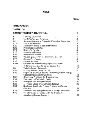 ÍNDICE
Página
INTRODUCCIÓN i
CAPÍTULO 1
MARCO TEÓRICO Y CONTEXTUAL 1
1. Familia y Educación . 1
1.1 Los Niños/as y su Ambiente 2
1.2 Características de la Educación Formal en Guatemala 2
1.2.1 Educación Primaria. 3
1.2.2 Acceso del Niño/a la Escuela Primaria. 3
1.2.3 Problema que Afronta. 4
1.2.4 Deserción Escolar 4
1.2.5 Ausentismo Escolar. 4
1.2.6 Rendimiento Escolar. 5
1.2.7 Causas que Afectan el Rendimiento Escolar. 5
1.2.8 Causas Económicas. 5
1.2.9 Causas Sociales. 8
1.2.10 Causas Circunstanciales que pueden Afectar
el Rendimiento Escolar de los Educandos. 16
1.3 Trabajo Social y Educación 17
1.3.1 Concepción del Trabajo Social 17
1.3.2 Etapas de Evolución Teórico - Metodológica del Trabajo
Social como Disciplina Científica. 18
1.3.3 Objetivos y Principios del Trabajo social 22
1.3.4 Funciones del Trabajador Social 23
1.3.5 Principios del Trabajador Social 24
1.3.6 El Trabajo Social en el Campo Educativo 26
1.3.7 Niveles de Acción del Trabajo Social en el Campo
Educativo. 26
1.3.8 Funciones del Trabajador Social el Campo Educativo 28
1.3.9 Importancia de la Participación del Trabajador
Social en el Campo Educativo 28
 