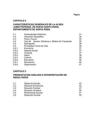 Página
CAPITULO 2
CARACTERISTICAS GENERALES DE LA ALDEA
JUMAYTEPEQUE, DE NUEVA SANTA ROSA,
DEPARTAMENTO DE SANTA ROSA
2.1 Antecedentes Históricos 31
2.2 Ubicación Geográfica 34
2.3 Flora y Fauna 35
2.4 Vías de Acceso, Distancia y Medios de Transporte 35
2.5 Demografía 36
2.6 Principales Forma de Vida 36
2.6.1 Economía 37
2.6.2 Aspecto Social 37
2.6.3 Vivienda 37
2.6.4 Salud 38
2.6.5 Cultural 39
2.6.6 Educación 39
2.6.7 Recreación 40
2.6.8 Organización 41
CAPITULO 3
PRESENTACIÓN ANÁLISIS E INTERPRETACIÓN DE
RESULTADOS
3.1 Objeto de Estudio 42
3.2 Situación Económica 43
3.3 Situación Familiar 47
3.4 Situación de Salud 49
3.5 Rendimiento Escolar 51
3.6 Deserción Escolar 55
 