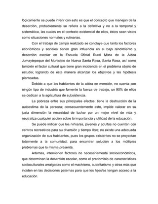 lógicamente se puede inferir con esto es que el concepto que manejan de la
deserción, probablemente se refiera a la definitiva y no a la temporal y
sistemática, las cuales en el contexto existencial de ellos, éstos sean vistos
como situaciones normales y rutinarias.
Con el trabajo de campo realizado se concluye que tanto los factores
económicos y sociales tienen gran influencia en el bajo rendimiento y
deserción escolar en la Escuela Oficial Rural Mixta de la Aldea
Jumaytepeque del Municipio de Nueva Santa Rosa, Santa Rosa, así como
también el factor cultural que tiene gran incidencia en el problema objeto de
estudio; logrando de ésta manera alcanzar los objetivos y las hipótesis
planteadas.
Debido a que los habitantes de la aldea en mención, no cuenta con
ningún tipo de industria que fomente la fuerza de trabajo, un 90% de ellos
se dedican a la agricultura de subsistencia.
La pobreza entre sus principales efectos, tiene la destrucción de la
autoestima de la persona; consecuentemente esto, impide valorar en su
justa dimensión la necesidad de luchar por un mejor nivel de vida y
neutraliza cualquier acción sobre la importancia y utilidad de la educación.
Se puede indicar que los niños/as, jóvenes y adultos no cuentan con
centros recreativos para su diversión y tiempo libre; no existe una adecuada
organización de sus habitantes, pues los grupos existentes no se proyectan
totalmente a la comunidad, para encontrar solución a los múltiples
problemas que la misma presenta.
Ademas, intervienen factores no necesariamente socioeconómicos,
que determinan la deserción escolar, como el predominio de características
socioculturales arraigadas como el machismo, autoritarismo y otras más que
inciden en las decisiones paternas para que los hijos/as tengan acceso a la
educación.
 