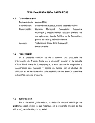DE NUEVA SANTA ROSA, SANTA ROSA
4.1 Datos Generales
Fecha de inicio: Agosto 2000.
Coordinación: Supervisión Educativa, distrito sesenta y nueve
Responsable: Consejo Municipal, Supervisión Educativa
municipal y Departamental, Escuela primaria de
Jumaytepeque, Iglesia Católica de la Comunidad,
puesto de salud y padres de familia.
Asesora: Trabajadora Social de la Supervisión
Departamental
4.2 Presentación
En el presente capítulo, se da a conocer una propuesta de
intervención de Trabajo Social en la deserción escolar en la escuela
Oficial Rural Mixta de Jumaytepeque, el cual propone la integración y
coordinación con maestros y padres de familia, con el objetivo de
accionar en forma sistemática, para proporcionar una atención adecuada
a los niños con este problema.
4.3 Justificación
En la sociedad guatemalteca, la deserción escolar constituye un
problema social, debido a que repercute en el desarrollo integral de los
niños (as), de la familia y la sociedad.
 