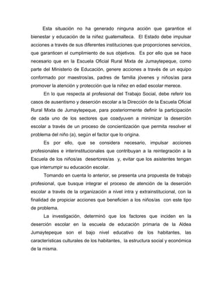 Esta situación no ha generado ninguna acción que garantice el
bienestar y educación de la niñez guatemalteca. El Estado debe impulsar
acciones a través de sus diferentes instituciones que proporciones servicios,
que garanticen el cumplimiento de sus objetivos. Es por ello que se hace
necesario que en la Escuela Oficial Rural Mixta de Jumaytepeque, como
parte del Ministerio de Educación, genere acciones a través de un equipo
conformado por maestros/as, padres de familia jóvenes y niños/as para
promover la atención y protección que la niñez en edad escolar merece.
En lo que respecta al profesional del Trabajo Social, debe referir los
casos de ausentismo y deserción escolar a la Dirección de la Escuela Oficial
Rural Mixta de Jumaytepeque, para posteriormente definir la participación
de cada uno de los sectores que coadyuven a minimizar la deserción
escolar a través de un proceso de concientización que permita resolver el
problema del niño (a), según el factor que lo origina.
Es por ello, que se considera necesario, impulsar acciones
profesionales e interinstitucionales que contribuyan a la reintegración a la
Escuela de los niños/as desertores/as y, evitar que los asistentes tengan
que interrumpir su educación escolar.
Tomando en cuenta lo anterior, se presenta una propuesta de trabajo
profesional, que busque integrar el proceso de atención de la deserción
escolar a través de la organización a nivel intra y extrainstitucional, con la
finalidad de propiciar acciones que beneficien a los niños/as con este tipo
de problema.
La investigación, determinó que los factores que inciden en la
deserción escolar en la escuela de educación primaria de la Aldea
Jumaytepeque son el bajo nivel educativo de los habitantes, las
características culturales de los habitantes, la estructura social y económica
de la misma.
 