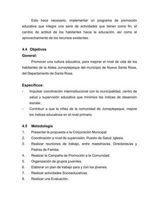 Esto hace necesario, implementar un programa de promoción
educativa que integre una serie de actividades que tienen como fin, el
cambio de actitud de los habitantes hacia la educación, así como el
aprovechamiento de los recursos existentes.
4.4 Objetivos
General:
Promover una cultura educativa, para mejorar el nivel de vida de los
habitantes de la Aldea Jumaytepeque del municipio de Nueva Santa Rosa,
del Departamento de Santa Rosa.
Específicos:
- Impulsar coordinación interinstitucional con la municipalidad, centro de
salud y supervisión educativa que minimice los índices de deserción
escolar.
- Contribuir a que la niñez de la comunidad de Jumaytepeque, mejore
los índices educativos en el nivel primario
4.5 Metodología
1. Presentar la propuesta a la Corporación Municipal.
2. Coordinación a nivel de supervisión, Puesto de Salud, Iglesia.
3. Realizar reuniones de trabajo, entre maestros/as, Directores/as y
Padres de Familia.
4. Realizar la Campaña de Promoción a la Comunidad.
5. Organización de grupos juveniles.
6. Elaborar un plan de trabajo para y con los jóvenes.
7. Realizar actividades Socioeducativas.
8. Realizar una Evaluación.
 
