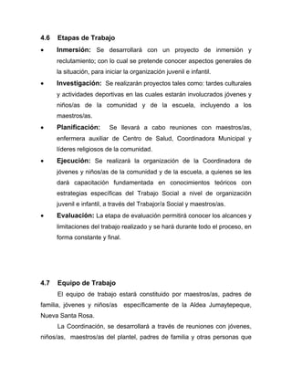 4.6 Etapas de Trabajo
• Inmersión: Se desarrollará con un proyecto de inmersión y
reclutamiento; con lo cual se pretende conocer aspectos generales de
la situación, para iniciar la organización juvenil e infantil.
• Investigación: Se realizarán proyectos tales como: tardes culturales
y actividades deportivas en las cuales estarán involucrados jóvenes y
niños/as de la comunidad y de la escuela, incluyendo a los
maestros/as.
• Planificación: Se llevará a cabo reuniones con maestros/as,
enfermera auxiliar de Centro de Salud, Coordinadora Municipal y
líderes religiosos de la comunidad.
• Ejecución: Se realizará la organización de la Coordinadora de
jóvenes y niños/as de la comunidad y de la escuela, a quienes se les
dará capacitación fundamentada en conocimientos teóricos con
estrategias específicas del Trabajo Social a nivel de organización
juvenil e infantil, a través del Trabajor/a Social y maestros/as.
• Evaluación: La etapa de evaluación permitirá conocer los alcances y
limitaciones del trabajo realizado y se hará durante todo el proceso, en
forma constante y final.
4.7 Equipo de Trabajo
El equipo de trabajo estará constituido por maestros/as, padres de
familia, jóvenes y niños/as específicamente de la Aldea Jumaytepeque,
Nueva Santa Rosa.
La Coordinación, se desarrollará a través de reuniones con jóvenes,
niños/as, maestros/as del plantel, padres de familia y otras personas que
 