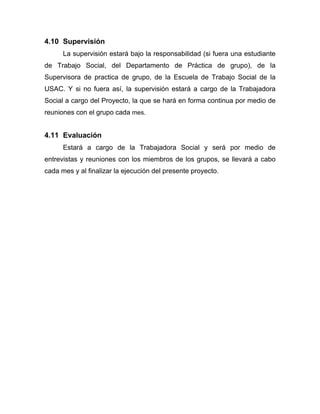 4.10 Supervisión
La supervisión estará bajo la responsabilidad (si fuera una estudiante
de Trabajo Social, del Departamento de Práctica de grupo), de la
Supervisora de practica de grupo, de la Escuela de Trabajo Social de la
USAC. Y si no fuera así, la supervisión estará a cargo de la Trabajadora
Social a cargo del Proyecto, la que se hará en forma continua por medio de
reuniones con el grupo cada mes.
4.11 Evaluación
Estará a cargo de la Trabajadora Social y será por medio de
entrevistas y reuniones con los miembros de los grupos, se llevará a cabo
cada mes y al finalizar la ejecución del presente proyecto.
 