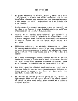 CONCLUSIONES
1. Se puede indicar que los niños/as, jóvenes y adultos de la aldea
Jumaytepeque, no cuentan con centros recreativos para su sana
diversión en su tiempo libre; no existe una adecuada organización de
sus habitantes, pues los grupos existentes no se proyectan totalmente
a la comunidad.
2. Los habitantes de la aldea Jumaytepeque, no cuentan con ningún tipo
de industria que fomente la fuerza de trabajo, por lo que un 90% de
ellos se dedican a la agricultura de subsistencia.
3. Además de los factores socio-económicos que determinan la
deserción escolar, existe el predominio de características socio-
culturales arraigadas como el machismo, autoritarismo, que inciden en
la decisión paterna para que los hijos/as tengan acceso a la
educación.
4. El Ministerio de Educación no ha creado programas que respondan a
los intereses y necesidades del área rural, que cubra en su totalidad la
demanda de docentes para que la población en edad escolar, pueda
ser atendida en forma personalizada para contrarrestar la deserción
escolar.
5. En la Aldea Jumaytepeque, un alto porcentaje de niños/as en edad
escolar no asisten a la escuela, lo cual se da principalmente por falta
de interés de parte de los padres de familia y de los niños/as los que
en su mayoría son analfabetas y con un nivel académico muy bajo.
6. Una de las causas que afectan el rendimiento escolar, e inducen a la
deserción de los alumnos, es el poco tiempo que estos dedican a sus
tareas escolares, debido a que tienen que desempeñar otras
actividades fuera o dentro del hogar.
7. El porcentaje de niños/as que repiten grados es alto, esto viene a
agrabar la situación, pues en algunas ocasiones las madres y padres
de familia lo toman como excusa para retirarlos de la escuela y
obligarlos a trabajar.
 
