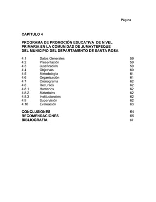 Página
CAPITULO 4
PROGRAMA DE PROMOCIÓN EDUCATIVA DE NIVEL
PRIMARIA EN LA COMUNIDAD DE JUMAYTEPEQUE
DEL MUNICIPIO DEL DEPARTAMENTO DE SANTA ROSA
4.1 Datos Generales 59
4.2 Presentación 59
4.3 Justificación 59
4.4 Objetivos 60
4.5 Metodología 61
4.6 Organización 61
4.7 Cronograma 62
4.8 Recursos 62
4.8.1 Humanos 62
4.8.2 Materiales 62
4.8.3 Institucionales 62
4.9 Supervisión 62
4.10 Evaluación 63
CONCLUSIONES 64
RECOMENDACIONES 65
BIBLIOGRAFIA 67
 