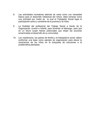 8. Las actividades recreativas además de verse como una necesidad
básica para el desarrollo intelectual del niño/a, debe tomarse como
una actividad por medio de la cual el Trabajador Social logre la
participación activa y constante de la juventud y la niñez.
9. La finalidad del profesional del Trabajo Social a través de la
Organización Juvenil e Infantil, para fomentar el liderazgo, para que
en un futuro surjan lideres potenciales que dirijan las acciones
encaminadas al desarrollo de su comunidad.
10. Los maestros/as, los padres de familia y el trabajador/a social, deben
conformar una base como ejemplo de organización para elevar la
consciencia de los niños en la búsqueda de soluciones a la
problemática planteada.
 
