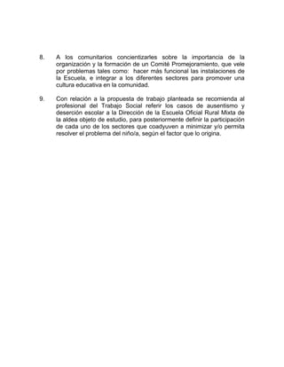 8. A los comunitarios concientizarles sobre la importancia de la
organización y la formación de un Comité Promejoramiento, que vele
por problemas tales como: hacer más funcional las instalaciones de
la Escuela, e integrar a los diferentes sectores para promover una
cultura educativa en la comunidad.
9. Con relación a la propuesta de trabajo planteada se recomienda al
profesional del Trabajo Social referir los casos de ausentismo y
deserción escolar a la Dirección de la Escuela Oficial Rural Mixta de
la aldea objeto de estudio, para posteriormente definir la participación
de cada uno de los sectores que coadyuven a minimizar y/o permita
resolver el problema del niño/a, según el factor que lo origina.
 