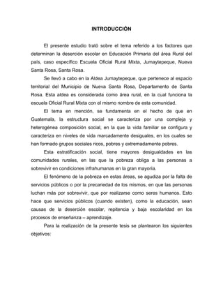 INTRODUCCIÓN
El presente estudio trató sobre el tema referido a los factores que
determinan la deserción escolar en Educación Primaria del área Rural del
país, caso específico Escuela Oficial Rural Mixta, Jumaytepeque, Nueva
Santa Rosa, Santa Rosa.
Se llevó a cabo en la Aldea Jumaytepeque, que pertenece al espacio
territorial del Municipio de Nueva Santa Rosa, Departamento de Santa
Rosa. Esta aldea es considerada como área rural, en la cual funciona la
escuela Oficial Rural Mixta con el mismo nombre de esta comunidad.
El tema en mención, se fundamenta en el hecho de que en
Guatemala, la estructura social se caracteriza por una compleja y
heterogénea composición social, en la que la vida familiar se configura y
caracteriza en niveles de vida marcadamente desiguales, en los cuales se
han formado grupos sociales ricos, pobres y extremadamente pobres.
Esta estratificación social, tiene mayores desigualdades en las
comunidades rurales, en las que la pobreza obliga a las personas a
sobrevivir en condiciones infrahumanas en la gran mayoría.
El fenómeno de la pobreza en estas áreas, se agudiza por la falta de
servicios públicos o por la precariedad de los mismos, en que las personas
luchan más por sobrevivir, que por realizarse como seres humanos. Esto
hace que servicios públicos (cuando existen), como la educación, sean
causas de la deserción escolar, repitencia y baja escolaridad en los
procesos de enseñanza – aprendizaje.
Para la realización de la presente tesis se plantearon los siguientes
objetivos:
 