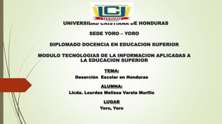 UNIVERSIDAD CRISTIANA DE HONDURAS
SEDE YORO – YORO
DIPLOMADO DOCENCIA EN EDUCACION SUPERIOR
MODULO TECNOLOGIAS DE LA INFORMACION APLICADAS A
LA EDUCACION SUPERIOR
TEMA:
Deserción Escolar en Honduras
ALUMNA:
Licda. Lourdes Melissa Varela Murillo
LUGAR
Yoro, Yoro
 