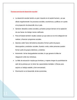 11
Consecuencias de deserción escolar
 La deserción escolar tendrá un gran impacto en el capital humano, ya que
afecta negativamente los procesos sociales, económicos y políticos en cuanto
a la proyección de desarrollo de un país.
 Generan elevados costos sociales y privados porque derivan en la captación
de una fuerza de trabajo menos calificada.
 Para el Estado también resulta costoso ya que este se ve en la obligación de
realizar y financiar programas sociales.
 Quienes están fuera del sistema educativo forman parte de grupos
desocupados y excluidos sociales. Aunado a esto, estas personas pueden
formar parte de grupos delictivos y violentos.
 Incremento de las desigualdades sociales, lo que generar la falta de
integración entre los individuos.
 La falta de educación impide que hombres y mujeres tengan la posibilidad de
salir de la pobreza por no tener las capacidades mentales ni físicas para
aspirar un trabajo estable y bien remunerado.
 Disminución en el desarrollo de las economías.
 