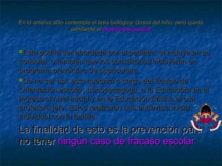 En lo anterior sólo contempla el área biológica/ clínica del niño, pero quedaEn lo anterior sólo contempla el área biológica/ clínica del niño, pero queda
pendiente elpendiente el aspecto psicosocialaspecto psicosocial
Esta podría ser abordada por el pediatra, si incluye en suEsta podría ser abordada por el pediatra, si incluye en su
consulta, o también que los consultorios incluyeran unconsulta, o también que los consultorios incluyeran un
programa preventivo de puericultura.programa preventivo de puericultura.
De no ser así, esto quedará a cargo del Equipo deDe no ser así, esto quedará a cargo del Equipo de
Orientación escolar, psicopedagoga, o la Educadora en elOrientación escolar, psicopedagoga, o la Educadora en el
ingreso al nivel inicial y en la Educación Básica el o laingreso al nivel inicial y en la Educación Básica el o la
profesora jefe. Estos realizarán una entrevista inicial,profesora jefe. Estos realizarán una entrevista inicial,
individual con la familia.individual con la familia.
La finalidad de esto es la prevención paraLa finalidad de esto es la prevención para
no tenerno tener ningún caso de fracaso escolarningún caso de fracaso escolar
 