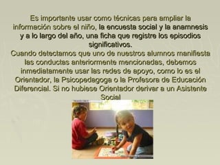 Es importante usar como técnicas para ampliar laEs importante usar como técnicas para ampliar la
información sobre el niño,información sobre el niño, la encuesta social y la anamnesisla encuesta social y la anamnesis
y a lo largo del año, una ficha que registre los episodiosy a lo largo del año, una ficha que registre los episodios
significativos.significativos.
Cuando detectamos que uno de nuestros alumnos manifiestaCuando detectamos que uno de nuestros alumnos manifiesta
las conductas anteriormente mencionadas, debemoslas conductas anteriormente mencionadas, debemos
inmediatamente usar las redes de apoyo, como lo es elinmediatamente usar las redes de apoyo, como lo es el
Orientador, la Psicopedagoga o la Profesora de EducaciónOrientador, la Psicopedagoga o la Profesora de Educación
Diferencial. Si no hubiese Orientador derivar a un AsistenteDiferencial. Si no hubiese Orientador derivar a un Asistente
SocialSocial
 
