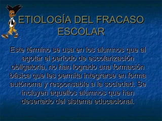 ETIOLOGÍA DEL FRACASOETIOLOGÍA DEL FRACASO
ESCOLARESCOLAR
Este término se usa en los alumnos que alEste término se usa en los alumnos que al
agotar el período de escolarizaciónagotar el período de escolarización
obligatoria, no han logrado una formaciónobligatoria, no han logrado una formación
básica que les permita integrarse en formabásica que les permita integrarse en forma
autónoma y responsable a la sociedad. Seautónoma y responsable a la sociedad. Se
incluyen aquellos alumnos que hanincluyen aquellos alumnos que han
desertado del sistema educacional.desertado del sistema educacional.
 