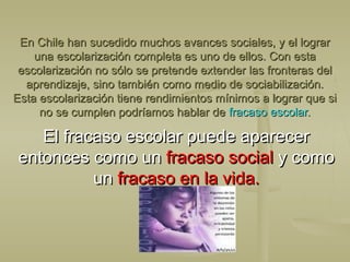 En Chile han sucedido muchos avances sociales, y el lograrEn Chile han sucedido muchos avances sociales, y el lograr
una escolarización completa es uno de ellos. Con estauna escolarización completa es uno de ellos. Con esta
escolarización no sólo se pretende extender las fronteras delescolarización no sólo se pretende extender las fronteras del
aprendizaje, sino también como medio de sociabilización.aprendizaje, sino también como medio de sociabilización.
Esta escolarización tiene rendimientos mínimos a lograr que siEsta escolarización tiene rendimientos mínimos a lograr que si
no se cumplen podríamos hablar deno se cumplen podríamos hablar de fracaso escolar.fracaso escolar.
El fracaso escolar puede aparecerEl fracaso escolar puede aparecer
entonces como unentonces como un fracaso socialfracaso social y comoy como
unun fracaso en la vida.fracaso en la vida.
 