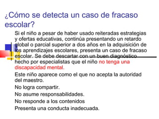 ¿Cómo se detecta un caso de fracaso
escolar?
Si el niño a pesar de haber usado reiteradas estrategias
y ofertas educativas, continúa presentando un retardo
global o parcial superior a dos años en la adquisición de
los aprendizajes escolares, presenta un caso de fracaso
escolar. Se debe descartar con un buen diagnóstico
hecho por especialistas que el niño no tenga una
discapacidad mental.
Este niño aparece como el que no acepta la autoridad
del maestro.
No logra compartir.
No asume responsabilidades.
No responde a los contenidos
Presenta una conducta inadecuada.
 