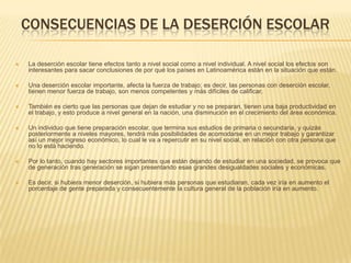 CONSECUENCIAS DE LA DESERCIÓN ESCOLAR

   La deserción escolar tiene efectos tanto a nivel social como a nivel individual. A nivel social los efectos son
    interesantes para sacar conclusiones de por qué los países en Latinoamérica están en la situación que están.

   Una deserción escolar importante, afecta la fuerza de trabajo; es decir, las personas con deserción escolar,
    tienen menor fuerza de trabajo, son menos competentes y más difíciles de calificar.

   También es cierto que las personas que dejan de estudiar y no se preparan, tienen una baja productividad en
    el trabajo, y esto produce a nivel general en la nación, una disminución en el crecimiento del área económica.

   Un individuo que tiene preparación escolar, que termina sus estudios de primaria o secundaria, y quizás
    posteriormente a niveles mayores, tendrá más posibilidades de acomodarse en un mejor trabajo y garantizar
    así un mejor ingreso económico, lo cual le va a repercutir en su nivel social, en relación con otra persona que
    no lo está haciendo.

   Por lo tanto, cuando hay sectores importantes que están dejando de estudiar en una sociedad, se provoca que
    de generación tras generación se sigan presentando esas grandes desigualdades sociales y económicas.

   Es decir, si hubiera menor deserción, si hubiera más personas que estudiaran, cada vez iría en aumento el
    porcentaje de gente preparada y consecuentemente la cultura general de la población iría en aumento.
 