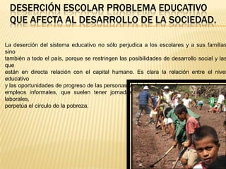 DESERCIÓN ESCOLAR PROBLEMA EDUCATIVO
 QUE AFECTA AL DESARROLLO DE LA SOCIEDAD.

La deserción del sistema educativo no sólo perjudica a los escolares y a sus familias
sino
también a todo el país, porque se restringen las posibilidades de desarrollo social y las
que
están en directa relación con el capital humano. Es clara la relación entre el nivel
educativo
y las oportunidades de progreso de las personas. Así, dejar la escuela para acceder a
empleos informales, que suelen tener jornadas excesivas y precarias condiciones
laborales,
perpetúa el círculo de la pobreza.
 