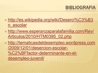 BIBLIOGRAFIA

 http://es.wikipedia.org/wiki/Deserci%C3%B3
  n_escolar
 http://www.esperanzaparalafamilia.com/Rev/
  Articulos/2010/HTM0395_02.php
 http://tematicasdeldesempleo.wordpress.com
  /2009/12/01/desercion-escolar-
  %C2%BFfactor-determinante-en-el-
  desempleo-juvenil/
 