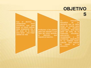 OBJETIVO
                                                               S
                                                    La             innovación
Que el alumno o                                     educativa        es     un
adolescente       tome                              elemento que se debe
conciencia que para                                 tomar en cuenta para
tener un futuro exitoso                             realizar los cambios
debe prepararse día a     Involucrar a los padres   propuestos. Esta debe
día pues es la clave      para que apoyen a sus     partir del aula, de la
para tener una mejor      hijos así como también    institución     educativa,
calidad de vida           la     atención     que   adecuando              las
                          requiere el alumno.       necesidades        y   los
                                                    problemas específicos
                                                    en su realidad socio-
                                                    cultural; para mejorar
                                                    la     calidad    de     la
                                                    educación.
 