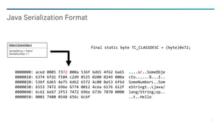 13
Java Serialization Format
final static byte TC_CLASSDESC = (byte)0x72;
0000000: aced 0005 7372 000a 536f 6d65 4f62 6a65 ....sr..SomeObje
0000010: 6374 6fd1 f104 c2d9 8525 0200 0249 000a cto......%...I..
0000020: 536f 6d65 4e75 6d62 6572 4c00 0a53 6f6d SomeNumberL..Som
0000030: 6553 7472 696e 6774 0012 4c6a 6176 612f eStringt..Ljava/
0000040: 6c61 6e67 2f53 7472 696e 673b 7870 0000 lang/String;xp..
0000050: 0001 7400 0548 656c 6c6f ..t..Hello
 
