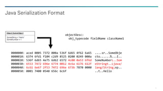 16
Java Serialization Format
objectDesc:
obj_typecode fieldName className1
0000000: aced 0005 7372 000a 536f 6d65 4f62 6a65 ....sr..SomeObje
0000010: 6374 6fd1 f104 c2d9 8525 0200 0249 000a cto......%...I..
0000020: 536f 6d65 4e75 6d62 6572 4c00 0a53 6f6d SomeNumberL..Som
0000030: 6553 7472 696e 6774 0012 4c6a 6176 612f eStringt..Ljava/
0000040: 6c61 6e67 2f53 7472 696e 673b 7870 0000 lang/String;xp..
0000050: 0001 7400 0548 656c 6c6f ..t..Hello
 