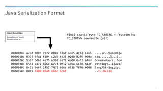 18
Java Serialization Format
final static byte TC_STRING = (byte)0x74;
TC_STRING newHandle (utf)
0000000: aced 0005 7372 000a 536f 6d65 4f62 6a65 ....sr..SomeObje
0000010: 6374 6fd1 f104 c2d9 8525 0200 0249 000a cto......%...I..
0000020: 536f 6d65 4e75 6d62 6572 4c00 0a53 6f6d SomeNumberL..Som
0000030: 6553 7472 696e 6774 0012 4c6a 6176 612f eStringt..Ljava/
0000040: 6c61 6e67 2f53 7472 696e 673b 7870 0000 lang/String;xp..
0000050: 0001 7400 0548 656c 6c6f ..t..Hello
 