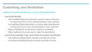 19
java.io.Serializable
− void writeObject(ObjectOutputStream): customize object serialization
− Use ObjectOutputStream write*(), defaultWriteObject(), and/or putFields()
− void readObject(ObjectInputStream): customize object deserialization
− Use ObjectInputStream read*(), defaultReadObject(), and/or readFields()
− Object writeReplace(): provide stand-in object for serialization
− Object readResolve(): provide stand-in object for deserialization
java.io.Externalizable: fully customized and explicit serialization
− void readExternal(ObjectInput): manually read fields from stream
− void writeExternal(ObjectOutput): manually write fields to stream
Customizing Java Serialization
Implement interfaces/methods on class to be (de)serialized
 
