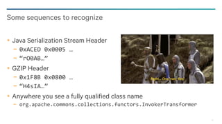 20
Java Serialization Stream Header
− 0xACED 0x0005 …
− “rO0AB…”
GZIP Header
− 0x1F8B 0x0800 …
− “H4sIA…”
Anywhere you see a fully qualified class name
− org.apache.commons.collections.functors.InvokerTransformer
Some sequences to recognize
 