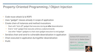 22
Code reuse attack (a la ROP)
Uses “gadget” classes already in scope of application
Create chain of instances and method invocations
− Start with “kick-off” gadget that executes during or after deserialization
− End in “sink” gadget that executes arbitrary code/commands
− Use other “helper” gadgets to chain start gadget execution to end gadget
Serialize chain and send to vulnerable deserialization in application
Chain executed in application during/after deserialization
Profit
Property-Oriented Programming / Object Injection
Earliest POP research we
found was by Stefan Esser
(@i0n1c), “Utilizing Code
Reuse/ROP in PHP
Application Exploits"
 