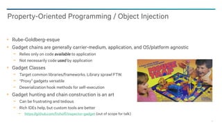 23
Rube-Goldberg-esque
Gadget chains are generally carrier-medium, application, and OS/platform agnostic
− Relies only on code available to application
− Not necessarily code used by application
Gadget Classes
− Target common libraries/frameworks. Library sprawl FTW.
− “Proxy” gadgets versatile
− Deserialization hook methods for self-execution
Gadget hunting and chain construction is an art
− Can be frustrating and tedious
− Rich IDEs help, but custom tools are better
− https://github.com/frohoff/inspector-gadget (out of scope for talk)
Property-Oriented Programming / Object Injection
 