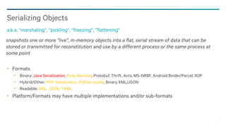 3
snapshots one or more “live”, in-memory objects into a flat, serial stream of data that can be
stored or transmitted for reconstitution and use by a different process or the same process at
some point
Formats
− Binary: Java Serialization, Ruby Marshal, Protobuf, Thrift, Avro, MS-NRBF, Android Binder/Parcel, IIOP
− Hybrid/Other: PHP Serialization, Python pickle, Binary XML/JSON
− Readable: XML, JSON, YAML
Platform/Formats may have multiple implementations and/or sub-formats
Serializing Objects
a.k.a. “marshaling”, “pickling”, “freezing”, ”flattening”
 