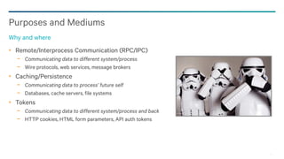 4
Remote/Interprocess Communication (RPC/IPC)
− Communicating data to different system/process
− Wire protocols, web services, message brokers
Caching/Persistence
− Communicating data to process’ future self
− Databases, cache servers, file systems
Tokens
− Communicating data to different system/process and back
− HTTP cookies, HTML form parameters, API auth tokens
Purposes and Mediums
Why and where
 