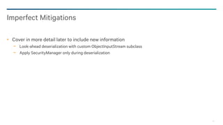 42
Imperfect Mitigations
Cover in more detail later to include new information
− Look-ahead deserialization with custom ObjectInputStream subclass
− Apply SecurityManager only during deserialization
 
