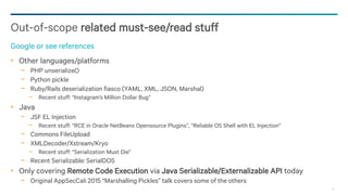 48
Other languages/platforms
− PHP unserialize()
− Python pickle
− Ruby/Rails deserialization fiasco (YAML, XML, JSON, Marshal)
− Recent stuff: “Instagram’s Million Dollar Bug”
Java
− JSF EL Injection
− Recent stuff: “RCE in Oracle NetBeans Opensource Plugins”, “Reliable OS Shell with EL Injection”
− Commons FileUpload
− XMLDecoder/Xstream/Kryo
− Recent stuff: “Serialization Must Die”
− Recent Serializable: SerialDOS
Only covering Remote Code Execution via Java Serializable/Externalizable API today
− Original AppSecCali 2015 “Marshalling Pickles” talk covers some of the others
Out-of-scope related must-see/read stuff
Google or see references
 