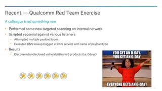83
Recent — Qualcomm Red Team Exercise
A colleague tried something new
Performed some new targeted scanning on internal network
Scripted ysoserial against various listeners
− Attempted multiple payload types
− Executed DNS lookup (logged at DNS server) with name of payload type
Results
− Discovered undisclosed vulnerabilities in 6 products (i.e. 0days)
 