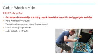 88
Fundamental vulnerability is in doing unsafe deserialization, not in having gadgets available
More will be always found
Transitive dependencies cause library sprawl
Cross-library gadget chains
Auto-detection difficult
Gadget Whack-a-Mole
DO NOT rely on this!
 