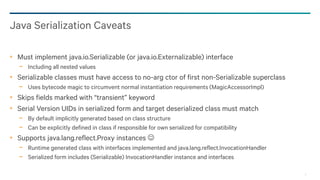 9
Must implement java.io.Serializable (or java.io.Externalizable) interface
− Including all nested values
Serializable classes must have access to no-arg ctor of first non-Serializable superclass
− Uses bytecode magic to circumvent normal instantiation requirements (MagicAccessorImpl)
Skips fields marked with “transient” keyword
Serial Version UIDs in serialized form and target deserialized class must match
− By default implicitly generated based on class structure
− Can be explicitly defined in class if responsible for own serialized for compatibility
Supports java.lang.reflect.Proxy instances 
− Runtime generated class with interfaces implemented and java.lang.reflect.InvocationHandler
− Serialized form includes (Serializable) InvocationHandler instance and interfaces
Java Serialization Caveats
 
