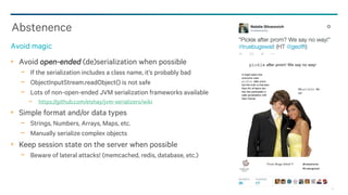 91
Avoid open-ended (de)serialization when possible
− If the serialization includes a class name, it’s probably bad
− ObjectInputStream.readObject() is not safe
− Lots of non-open-ended JVM serialization frameworks available
− https://github.com/eishay/jvm-serializers/wiki
Simple format and/or data types
− Strings, Numbers, Arrays, Maps, etc.
− Manually serialize complex objects
Keep session state on the server when possible
− Beware of lateral attacks! (memcached, redis, database, etc.)
Abstenence
Avoid magic
 