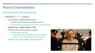 92
Whitelist/Blacklist classes
− Use subclass of ObjectInputStream0
− override resolveClass() to allow/disallow classes
− http://www.ibm.com/developerworks/library/se-lookahead/
− Blacklisting ≈ Gadget whack-a-mole
− Difficult without robust library support
− Runtime Agents can help
− Strip Serilaizable/Externalizable interfaces from classes
− Instrument native ObjectInputStream.resolveClass()
− Subclass circumventable by “bypass gadgets”
Restrict Deserialization
Use with Caution. This is a band-aid.
 