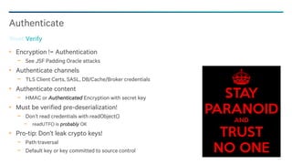 93
Encryption != Authentication
− See JSF Padding Oracle attacks
Authenticate channels
− TLS Client Certs, SASL, DB/Cache/Broker credentials
Authenticate content
− HMAC or Authenticated Encryption with secret key
Must be verified pre-deserialization!
− Don’t read credentials with readObject()
− readUTF() is probably OK
Pro-tip: Don’t leak crypto keys!
− Path traversal
− Default key or key committed to source control
Authenticate
Trust Verify
 