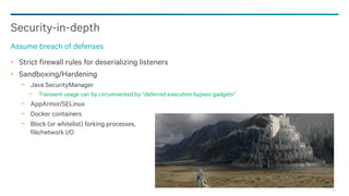 94
Strict firewall rules for deserializing listeners
Sandboxing/Hardening
− Java SecurityManager
− Transient usage can by circumvented by “deferred execution bypass gadgets”
− AppArmor/SELinux
− Docker containers
− Block (or whitelist) forking processes,
file/network I/O
Security-in-depth
Assume breach of defenses
 