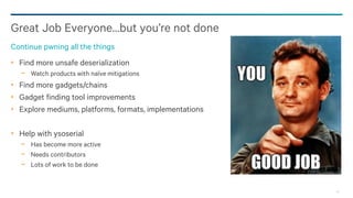 95
Find more unsafe deserialization
− Watch products with naïve mitigations
Find more gadgets/chains
Gadget finding tool improvements
Explore mediums, platforms, formats, implementations
Help with ysoserial
− Has become more active
− Needs contributors
− Lots of work to be done
Great Job Everyone…but you’re not done
Continue pwning all the things
 