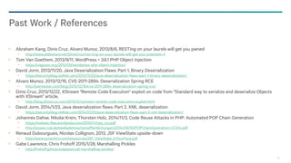 98
Abraham Kang, Dinis Cruz, Alvaro Munoz, 2013/8/6, RESTing on your laurels will get you pwned
− http://www.slideshare.net/DinisCruz/res-ting-on-your-laurels-will-get-you-powned4-3
Tom Van Goethem, 2013/9/11, WordPress < 3.6.1 PHP Object Injection
− https://vagosec.org/2013/09/wordpress-php-object-injection/
David Jorm, 2013/11/20, Java Deserialization Flaws: Part 1, Binary Deserialization
− https://securityblog.redhat.com/2013/11/20/java-deserialization-flaws-part-1-binary-deserialization/
Alvaro Munoz, 2013/12/16, CVE-2011-2894: Deserialization Spring RCE
− http://pwntester.com/blog/2013/12/16/cve-2011-2894-deserialization-spring-rce/
Dinis Cruz, 2013/12/22, XStream "Remote Code Execution" exploit on code from "Standard way to serialize and deserialize Objects
with XStream" article,
− http://blog.diniscruz.com/2013/12/xstream-remote-code-execution-exploit.html
David Jorm, 2014/1/23, Java deserialization flaws: Part 2, XML deserialization
− https://securityblog.redhat.com/2014/01/23/java-deserialization-flaws-part-2-xml-deserialization/
Johannes Dahse, Nikolai Krein, Thorsten Holz, 2014/11/3, Code Reuse Attacks in PHP: Automated POP Chain Generation
− https://websec.files.wordpress.com/2010/11/rips_ccs.pdf
− http://syssec.rub.de/media/emma/veroeffentlichungen/2014/09/10/POPChainGeneration-CCS14.pdf
Renaud Dubourguais, Nicolas Collignon, 2013, JSF ViewState upside-down
− http://www.synacktiv.com/ressources/JSF_ViewState_InYourFace.pdf
Gabe Lawrence, Chris Frohoff 2015/1/28, Marshalling Pickles
− http://frohoff.github.io/appseccali-marshalling-pickles/
Past Work / References
 