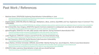 99
Matthias Kaiser, 2015/10/28, Exploiting Deserialization Vulnerabilities in Java
− http://www.slideshare.net/codewhitesec/exploiting-deserialization-vulnerabilities-in-java-54707478
− https://www.youtube.com/watch?v=VviY3O-euVQ
Stephen Breen, 2015/11/6, What Do WebLogic, WebSphere, JBoss, Jenkins, OpenNMS, and Your Application Have in Common? This
Vulnerability.
− http://foxglovesecurity.com/2015/11/06/what-do-weblogic-websphere-jboss-jenkins-opennms-and-your-application-have-in-common-this-vulnerability/
Bernd Eckenfels, Gary Gregory, 2015/11/10, Apache Commons statement to widespread Java object de-serialisation vulnerability
− https://blogs.apache.org/foundation/entry/apache_commons_statement_to_widespread
@Zerothoughts, 2016/1/21, Fun with JNDI remote code injection, Spring framework deserialization RCE
− http://zerothoughts.tumblr.com/post/137769010389/fun-with-jndi-remote-code-injection
− http://zerothoughts.tumblr.com/post/137831000514/spring-framework-deserialization-rce
Laksh Raghavan, 2016/1/21, Lessons Learned from the Java Deserialization Bug
https://www.paypal-engineering.com/2016/01/21/lessons-learned-from-the-java-deserialization-bug/
Michael Stepankin, 2016/1/25, PayPal Remote Code Execution Vulnerability
− http://artsploit.blogspot.com/2016/01/paypal-rce.html
Alvaro Muñoz, Christian Schneider, 2016/3/4, Serial Killer: Silently Pwning Your Java Endpoints , Perils of Java Deserialization
− http://rsaconference.com/writable/presentations/file_upload/asd-f03-serial-killer-silently-pwning-your-java-endpoints.pdf
− http://community.hpe.com/t5/Security-Research/The-perils-of-Java-deserialization/ba-p/6838995
2016/3/14 Gabe Lawrence, Deserialization is bad, and you should feel bad
− http://www.meetup.com/OWASP-Cork/events/229340488/
Past Work / References
 