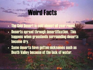 Weird Facts The Gobi Desert is cold almost all year round. Deserts spread through desertification.  This happens when grasslands surrounding deserts become dry. Some deserts have gotten nicknames such as Death Valley because of the lack of water. 