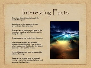 Interesting Facts
•
The Gobi Desert in Asia is cold for
most of the year.
•
Mountains on the edge of deserts
prevent rain from entering.
•
The rain stays on the other side of the
mountain creating rain forests next to
many deserts.
•
These deserts are called rain shadows.
•
The world's deserts are growing
through desertification. This happens
when grasslands that border the desert
become as dry as the desert.
•
Desertification can also be caused by
intense farming.
•
Deserts are second only to tropical
rain forests in the variety of plants and
animals that live there.
 